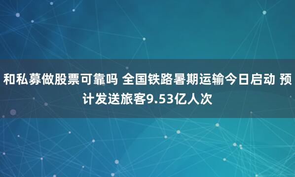 和私募做股票可靠吗 全国铁路暑期运输今日启动 预计发送旅客9.53亿人次