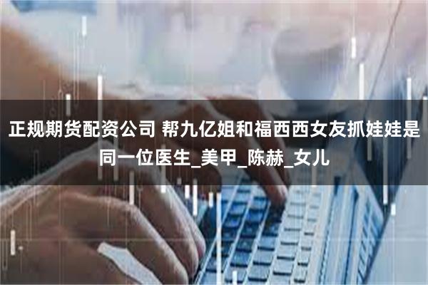 正规期货配资公司 帮九亿姐和福西西女友抓娃娃是同一位医生_美甲_陈赫_女儿