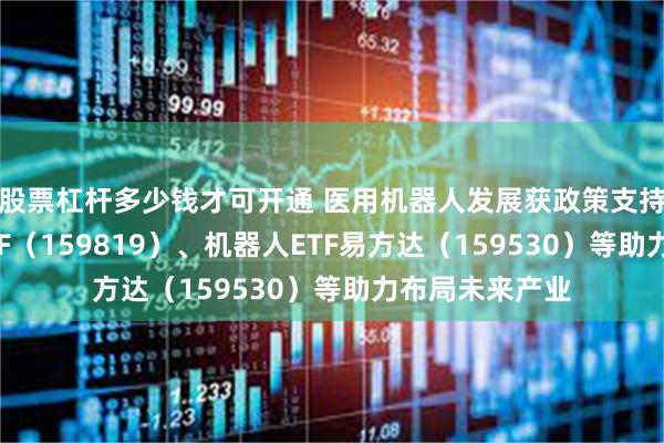 股票杠杆多少钱才可开通 医用机器人发展获政策支持，人工智能ETF（159819）、机器人ETF易方达（159530）等助力布局未来产业
