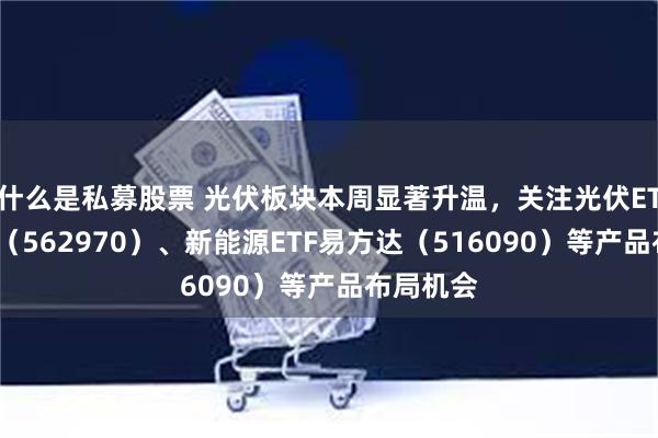 什么是私募股票 光伏板块本周显著升温，关注光伏ETF易方达（562970）、新能源ETF易方达（516090）等产品布局机会