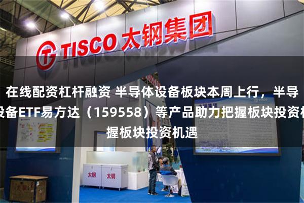 在线配资杠杆融资 半导体设备板块本周上行，半导体设备ETF易方达（159558）等产品助力把握板块投资机遇
