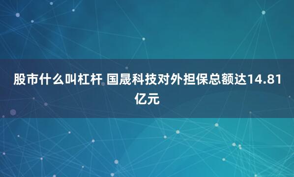 股市什么叫杠杆 国晟科技对外担保总额达14.81亿元