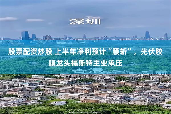 股票配资炒股 上半年净利预计“腰斩”，光伏胶膜龙头福斯特主业承压