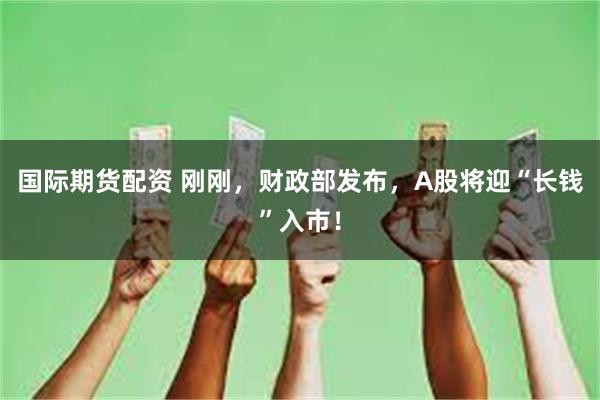 国际期货配资 刚刚，财政部发布，A股将迎“长钱”入市！
