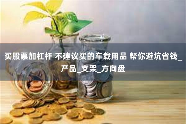 买股票加杠杆 不建议买的车载用品 帮你避坑省钱_产品_支架_方向盘