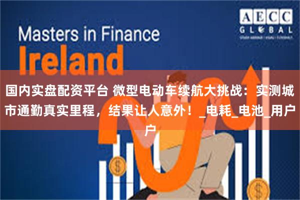 国内实盘配资平台 微型电动车续航大挑战：实测城市通勤真实里程，结果让人意外！_电耗_电池_用户