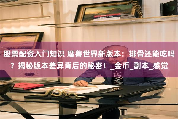 股票配资入门知识 魔兽世界新版本：排骨还能吃吗？揭秘版本差异背后的秘密！_金币_副本_感觉