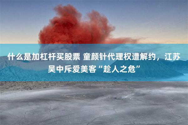 什么是加杠杆买股票 童颜针代理权遭解约，江苏吴中斥爱美客“趁人之危”