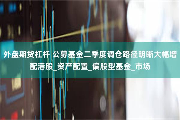 外盘期货杠杆 公募基金二季度调仓路径明晰大幅增配港股_资产配置_偏股型基金_市场