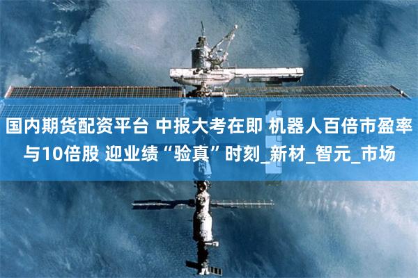 国内期货配资平台 中报大考在即 机器人百倍市盈率与10倍股 迎业绩“验真”时刻_新材_智元_市场