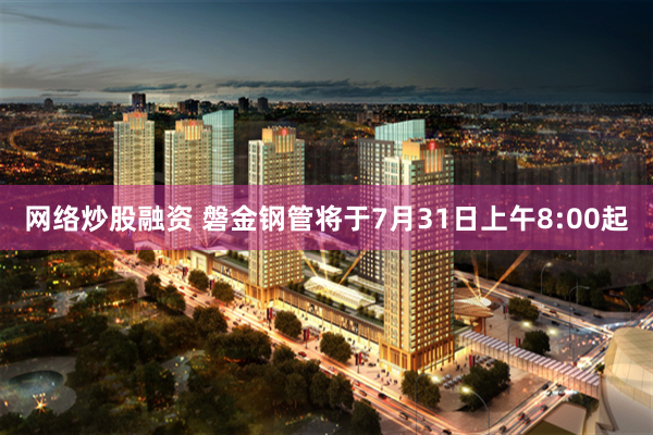 网络炒股融资 磐金钢管将于7月31日上午8:00起