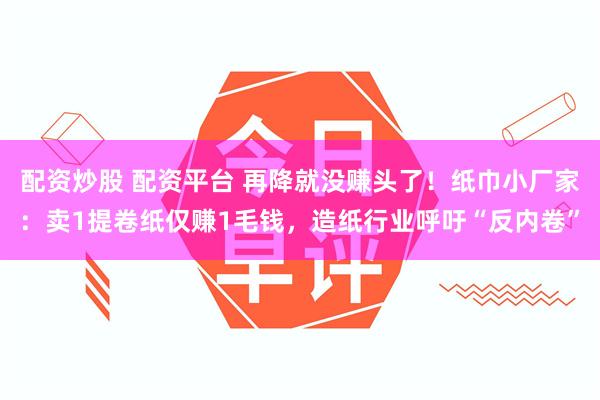 配资炒股 配资平台 再降就没赚头了！纸巾小厂家：卖1提卷纸仅赚1毛钱，造纸行业呼吁“反内卷”