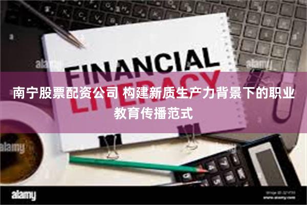 南宁股票配资公司 构建新质生产力背景下的职业教育传播范式