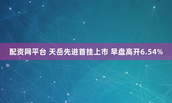 配资网平台 天岳先进首挂上市 早盘高开6.54%