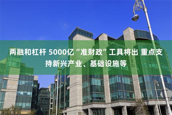 两融和杠杆 5000亿“准财政”工具将出 重点支持新兴产业、基础设施等