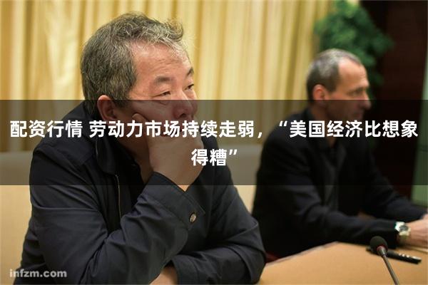 配资行情 劳动力市场持续走弱，“美国经济比想象得糟”