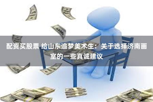 配资买股票 给山东追梦美术生：关于选择济南画室的一些真诚建议