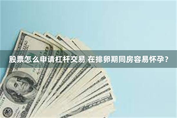 股票怎么申请杠杆交易 在排卵期同房容易怀孕？