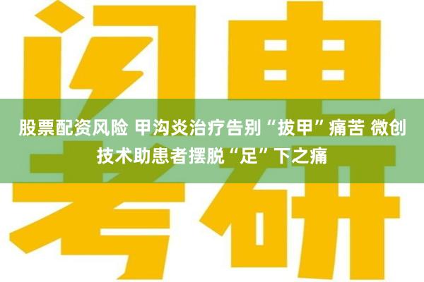 股票配资风险 甲沟炎治疗告别“拔甲”痛苦 微创技术助患者摆脱“足”下之痛
