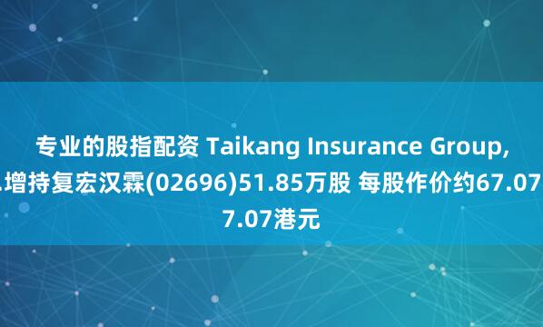专业的股指配资 Taikang Insurance Group, Inc.增持复宏汉霖(02696)51.85万股 每股作价约67.07港元