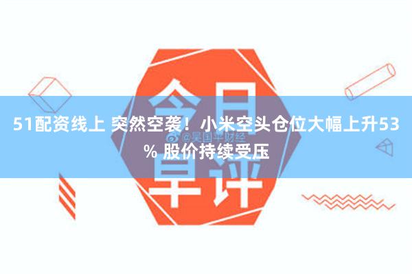 51配资线上 突然空袭!小米空头仓位大幅上升53% 股价持续受压